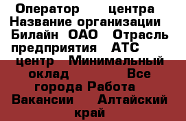 Оператор Call-центра › Название организации ­ Билайн, ОАО › Отрасль предприятия ­ АТС, call-центр › Минимальный оклад ­ 40 000 - Все города Работа » Вакансии   . Алтайский край